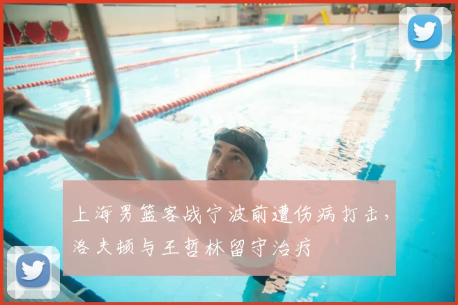 上海男篮客战宁波前遭伤病打击，洛夫顿与王哲林留守治疗