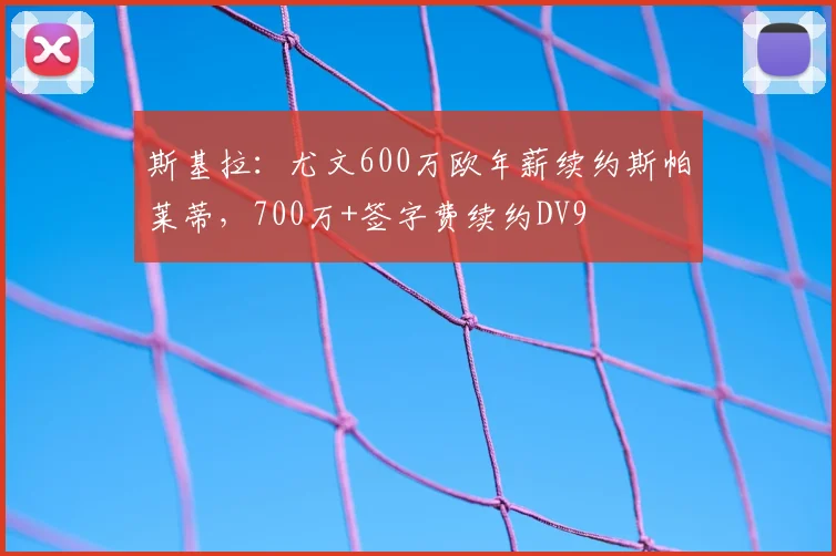 斯基拉：尤文600万欧年薪续约斯帕莱蒂，700万+签字费续约DV9