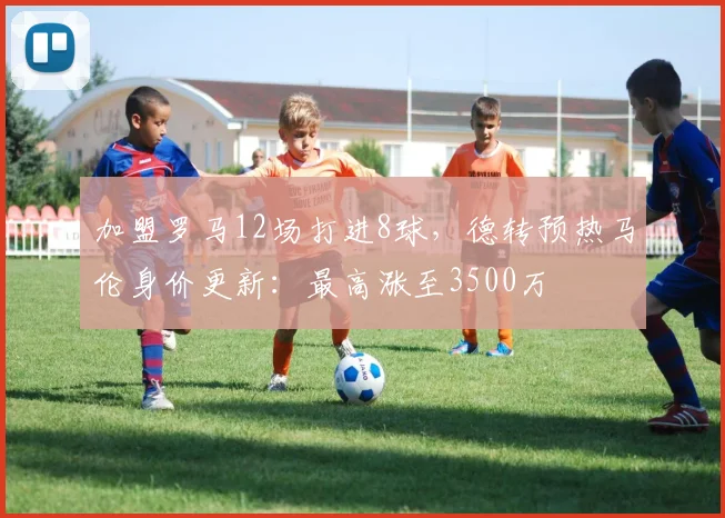 加盟罗马12场打进8球，德转预热马伦身价更新：最高涨至3500万