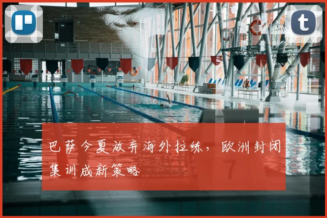 巴萨今夏放弃海外拉练，欧洲封闭集训成新策略