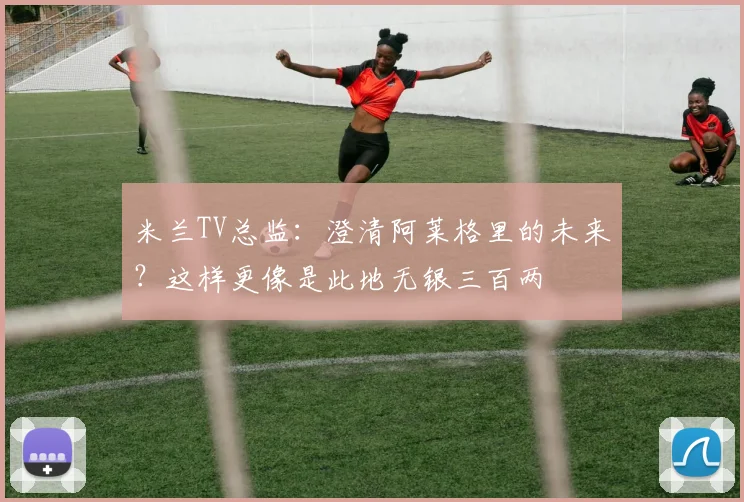 米兰TV总监：澄清阿莱格里的未来？这样更像是此地无银三百两