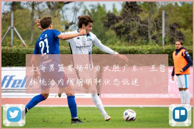 上海男篮客场40分大胜广东，王哲林统治内线胡明轩状态低迷