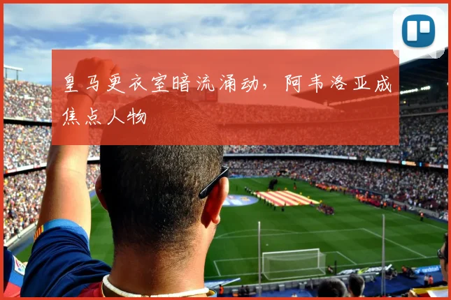 皇马更衣室暗流涌动，阿韦洛亚成焦点人物