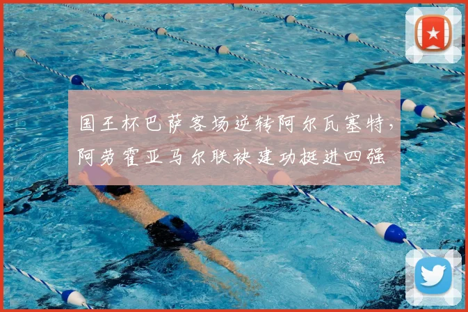 国王杯巴萨客场逆转阿尔瓦塞特，阿劳霍亚马尔联袂建功挺进四强