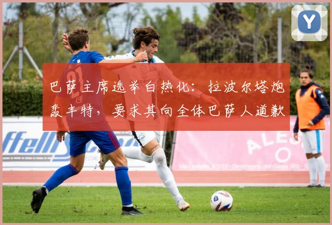 巴萨主席选举白热化：拉波尔塔炮轰丰特，要求其向全体巴萨人道歉
