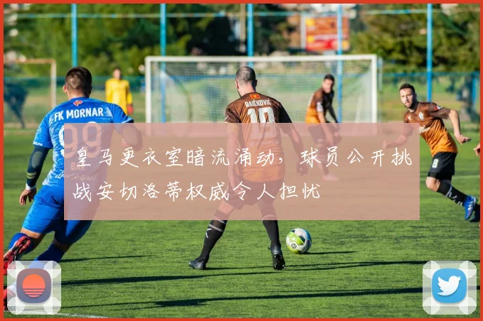 皇马更衣室暗流涌动，球员公开挑战安切洛蒂权威令人担忧