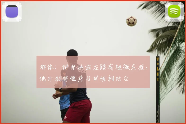 都体：伊尔迪兹左膝有轻微炎症，他计划将理疗与训练相结合
