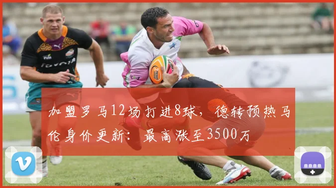 加盟罗马12场打进8球，德转预热马伦身价更新：最高涨至3500万