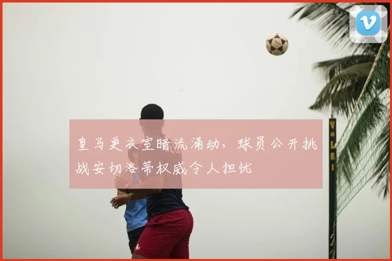 皇马更衣室暗流涌动，球员公开挑战安切洛蒂权威令人担忧