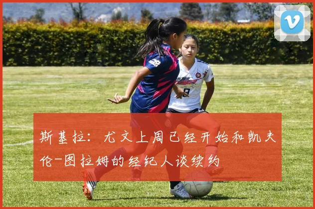 斯基拉：尤文上周已经开始和凯夫伦-图拉姆的经纪人谈续约