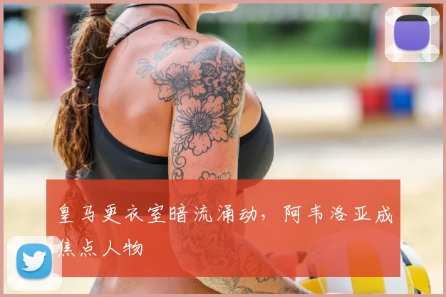 皇马更衣室暗流涌动，阿韦洛亚成焦点人物