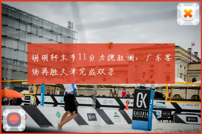 胡明轩末节11分力挽狂澜，广东客场再胜天津完成双杀
