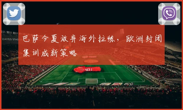 巴萨今夏放弃海外拉练，欧洲封闭集训成新策略