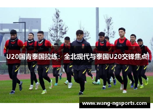 U20国青泰国拉练：全北现代与泰国U20交锋焦点