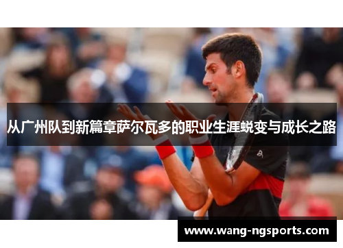 从广州队到新篇章萨尔瓦多的职业生涯蜕变与成长之路
