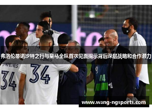 弗洛伦蒂诺沙特之行与皇马全队首次见面揭示背后深层战略和合作潜力